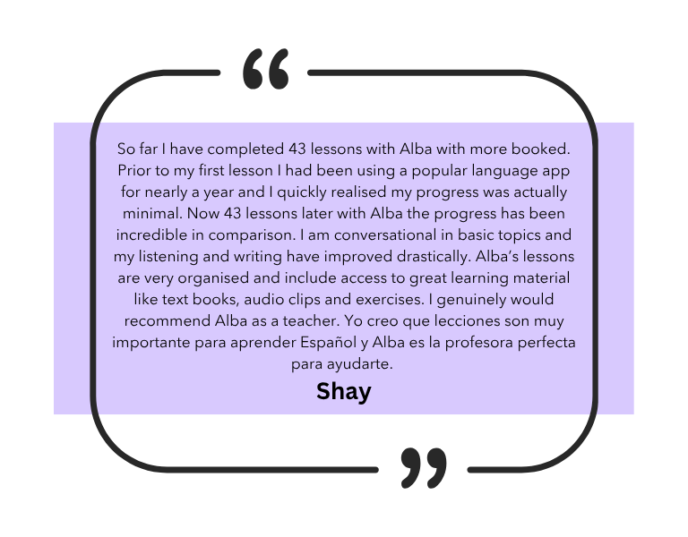 So far I have completed 43 lessons with Alba with more booked. Prior to my first lesson I had been using a popular language app for nearly a year and I quickly realised my progress was actually minimal. Now 43 lessons later with Alba the progress has been incredible in comparison. I am conversational in basic topics and my listening and writing have improved drastically. Alba’s lessons are very organised and include access to great learning material like text books, audio clips and exercises. I genuinely would recommend Alba as a teacher. Yo creo que lecciones son muy importante para aprender Español y Alba es la profesora perfecta para ayudarte.