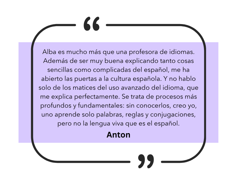 Alba es mucho más que una profesora de idiomas. Además de ser muy buena explicando tanto cosas sencillas como complicadas del español, me ha abierto las puertas a la cultura española. Y no hablo solo de los matices del uso avanzado del idioma, que me explica perfectamente. Se trata de procesos más profundos y fundamentales: sin conocerlos, creo yo, uno aprende solo palabras, reglas y conjugaciones, pero no la lengua viva que es el español.