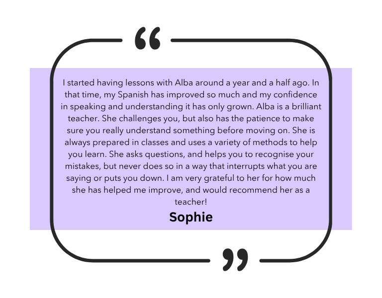 I started having lessons with Alba around a year and a half ago. In that time, my Spanish has improved so much and my confidence in speaking and understanding it has only grown. Alba is a brilliant teacher. She challenges you, but also has the patience to make sure you really understand something before moving on. She is always prepared in classes and uses a variety of methods to help you learn. She asks questions, and helps you to recognise your mistakes, but never does so in a way that interrupts what you are saying or puts you down. I am very grateful to her for how much she has helped me improve, and would recommend her as a teacher!